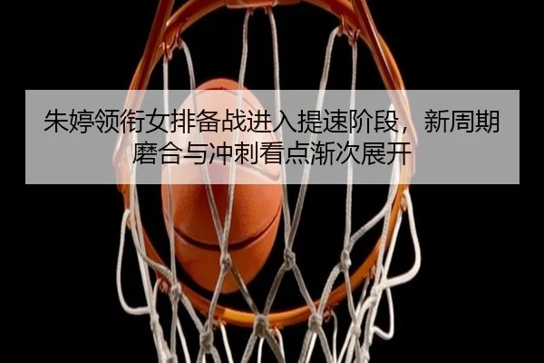 朱婷领衔女排备战进入提速阶段，新周期磨合与冲刺看点渐次展开