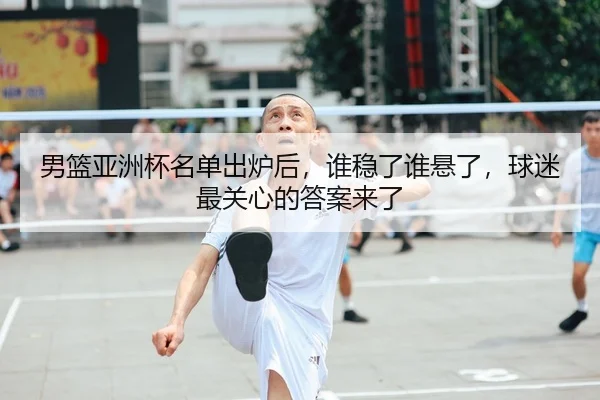 男篮亚洲杯名单出炉后，谁稳了谁悬了，球迷最关心的答案来了